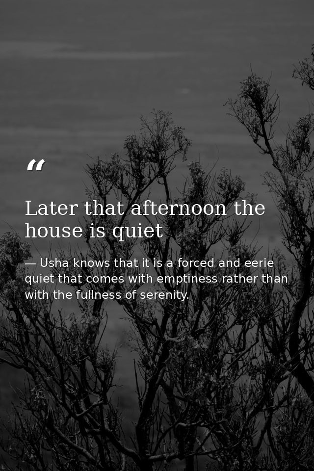 Later that afternoon the house is quiet — Usha knows that it is a forced and eerie quiet that comes with emptiness rather than with the fullness of serenity.