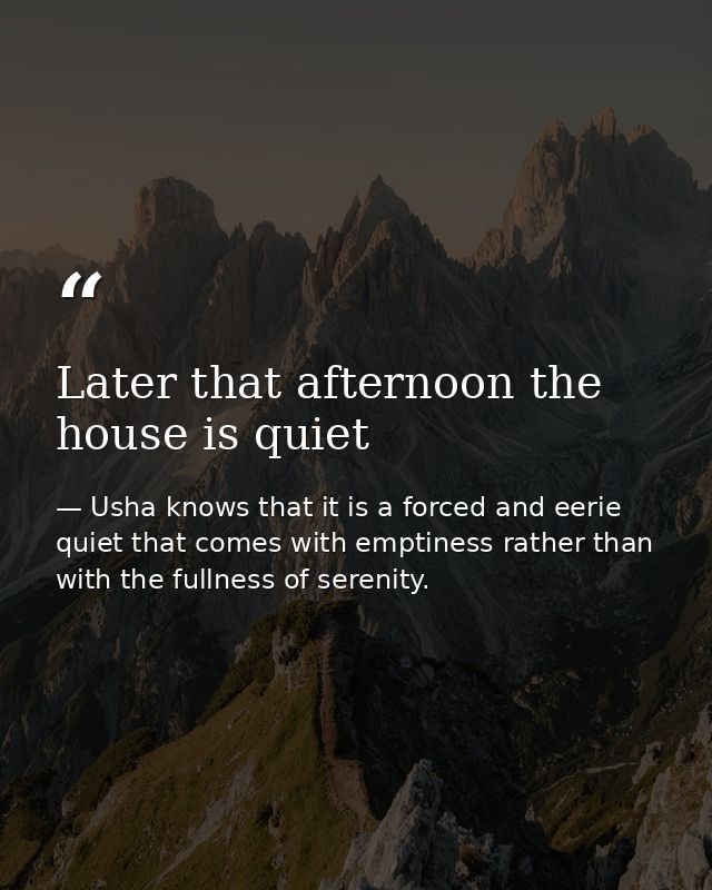 Later that afternoon the house is quiet — Usha knows that it is a forced and eerie quiet that comes with emptiness rather than with the fullness of serenity.