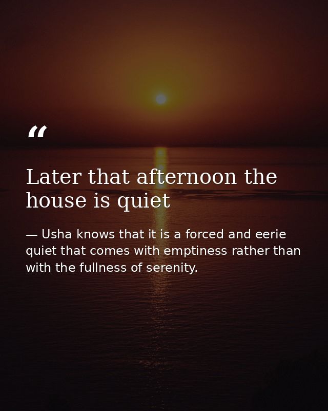 Later that afternoon the house is quiet — Usha knows that it is a forced and eerie quiet that comes with emptiness rather than with the fullness of serenity.