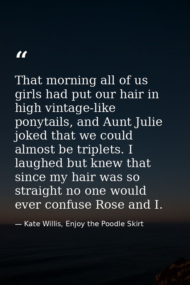That morning all of us girls had put our hair in high vintage-like ponytails, and Aunt Julie joked that we could almost  — Kate Willis, Enjoy the Poodle Skirt