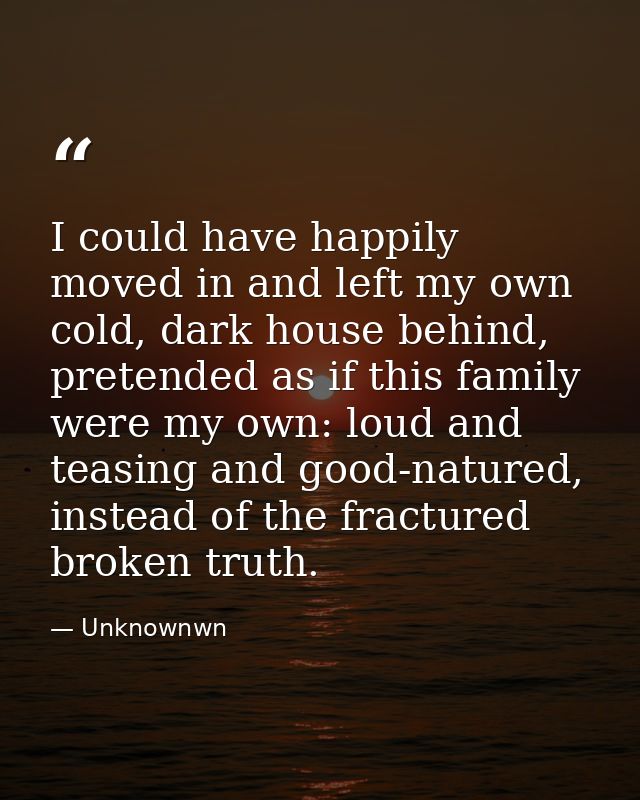 I could have happily moved in and left my own cold, dark house behind, pretended as if this family were my own: loud and — Unknownwn