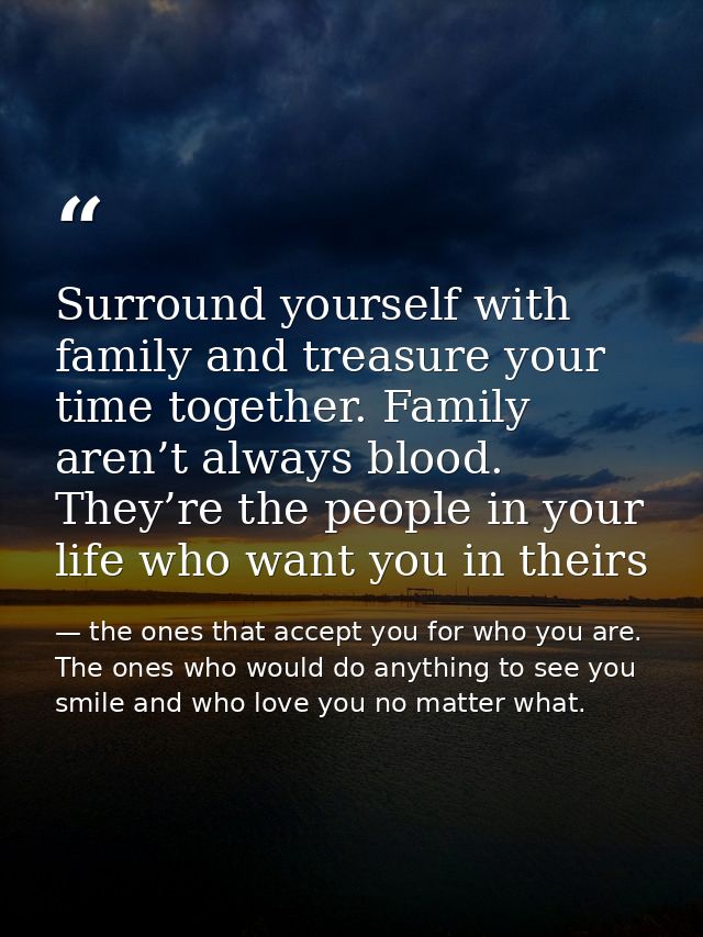 Surround yourself with family and treasure your time together. Family aren’t always blood. They’re the people in your li — the ones that accept you for who you are. The ones who would do anything to see you smile and who love you no matter what.