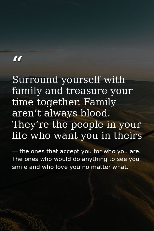 Surround yourself with family and treasure your time together. Family aren’t always blood. They’re the people in your li — the ones that accept you for who you are. The ones who would do anything to see you smile and who love you no matter what.