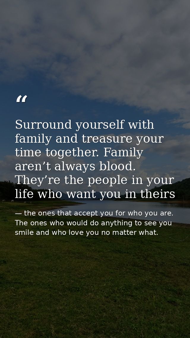 Surround yourself with family and treasure your time together. Family aren’t always blood. They’re the people in your li — the ones that accept you for who you are. The ones who would do anything to see you smile and who love you no matter what.