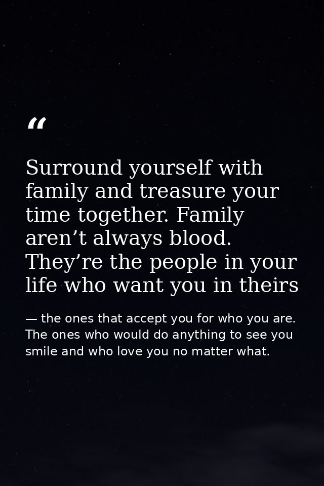 Surround yourself with family and treasure your time together. Family aren’t always blood. They’re the people in your li — the ones that accept you for who you are. The ones who would do anything to see you smile and who love you no matter what.