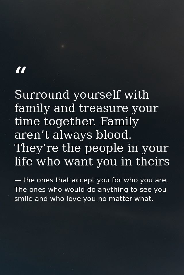 Surround yourself with family and treasure your time together. Family aren’t always blood. They’re the people in your li — the ones that accept you for who you are. The ones who would do anything to see you smile and who love you no matter what.
