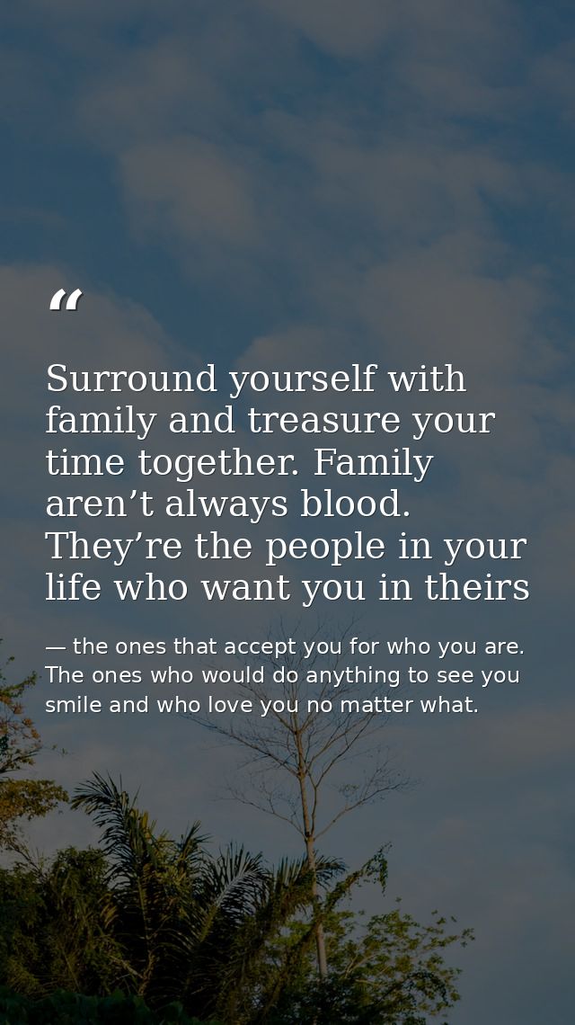 Surround yourself with family and treasure your time together. Family aren’t always blood. They’re the people in your li — the ones that accept you for who you are. The ones who would do anything to see you smile and who love you no matter what.