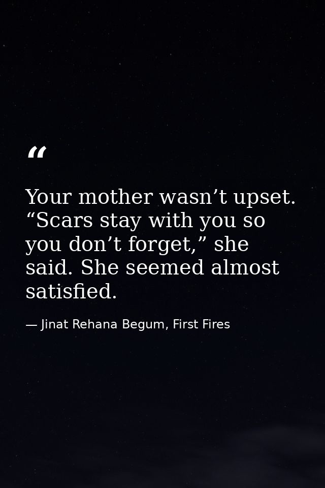Your mother wasn’t upset. “Scars stay with you so you don’t forget,” she said. She seemed almost satisfied. — Jinat Rehana Begum, First Fires