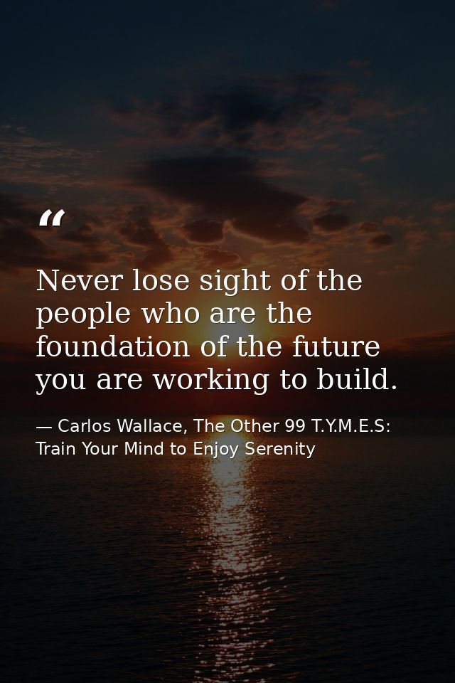Never lose sight of the people who are the foundation of the future you are working to build. — Carlos Wallace, The Other 99 T.Y.M.E.S: Train Your Mind to Enjoy Serenity