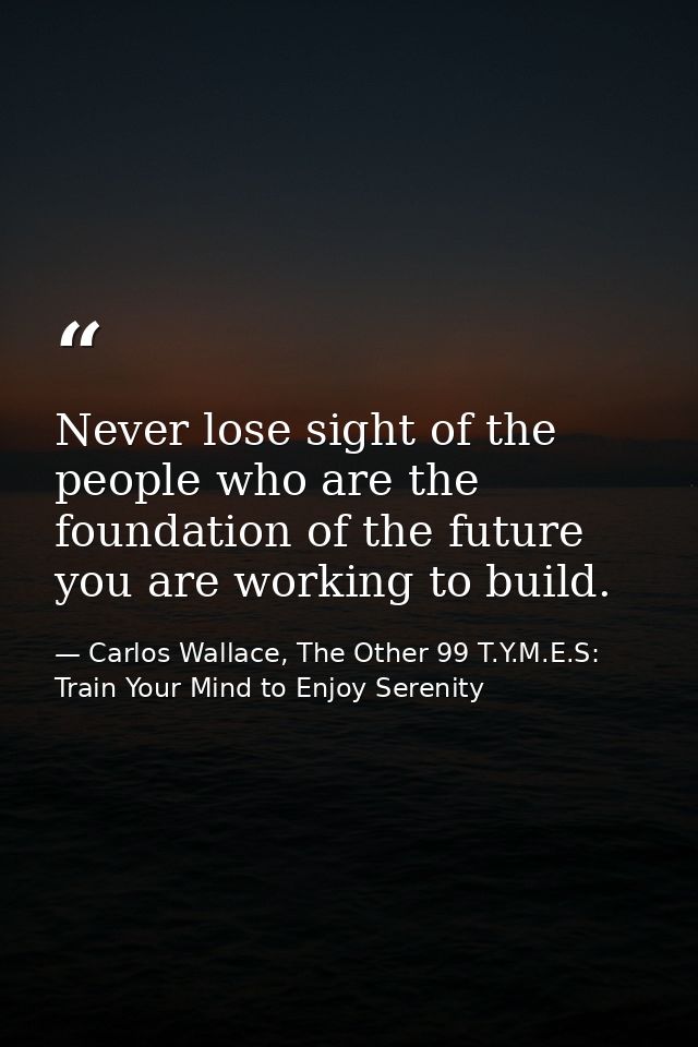 Never lose sight of the people who are the foundation of the future you are working to build. — Carlos Wallace, The Other 99 T.Y.M.E.S: Train Your Mind to Enjoy Serenity