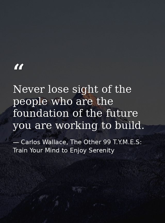 Never lose sight of the people who are the foundation of the future you are working to build. — Carlos Wallace, The Other 99 T.Y.M.E.S: Train Your Mind to Enjoy Serenity