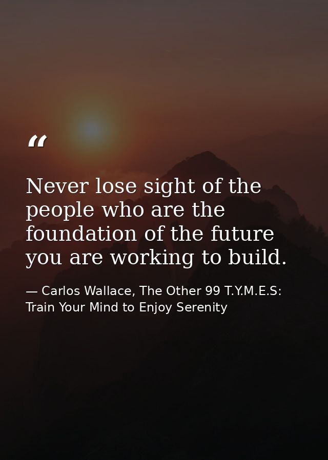 Never lose sight of the people who are the foundation of the future you are working to build. — Carlos Wallace, The Other 99 T.Y.M.E.S: Train Your Mind to Enjoy Serenity