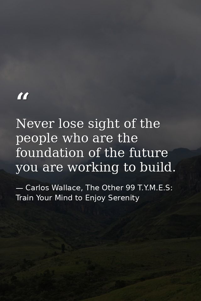 Never lose sight of the people who are the foundation of the future you are working to build. — Carlos Wallace, The Other 99 T.Y.M.E.S: Train Your Mind to Enjoy Serenity