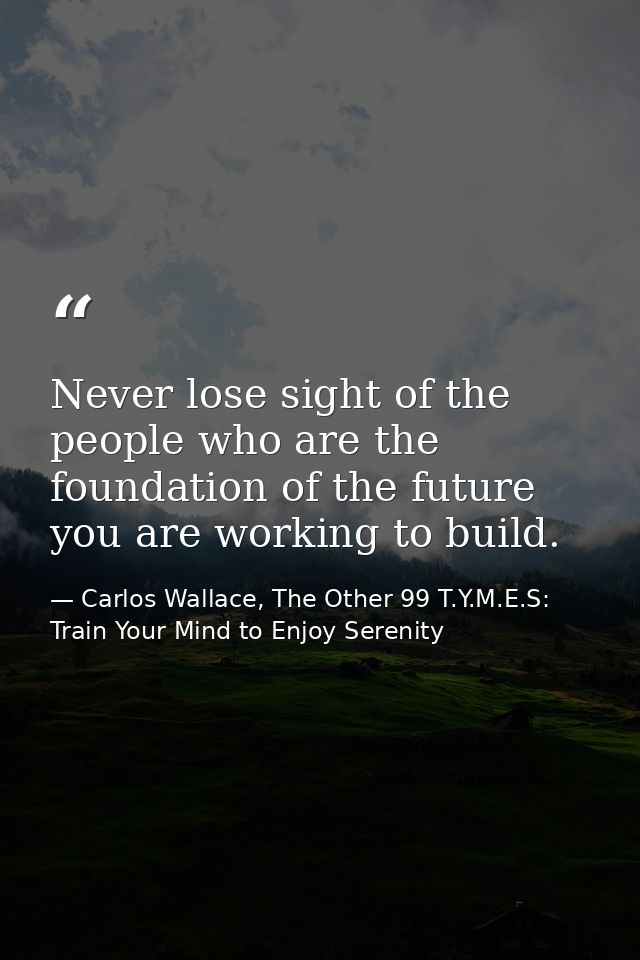 Never lose sight of the people who are the foundation of the future you are working to build. — Carlos Wallace, The Other 99 T.Y.M.E.S: Train Your Mind to Enjoy Serenity