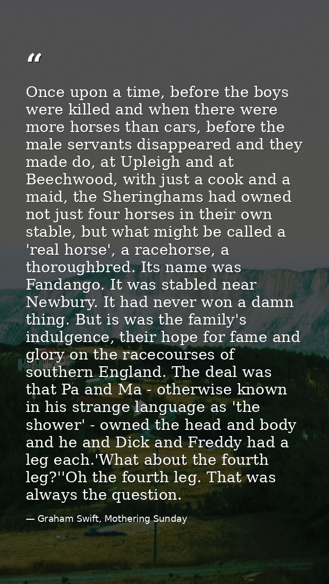 Once upon a time, before the boys were killed and when there were more horses than cars, before the male servants disapp — Graham Swift, Mothering Sunday