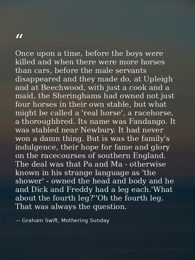 Once upon a time, before the boys were killed and when there were more horses than cars, before the male servants disapp — Graham Swift, Mothering Sunday