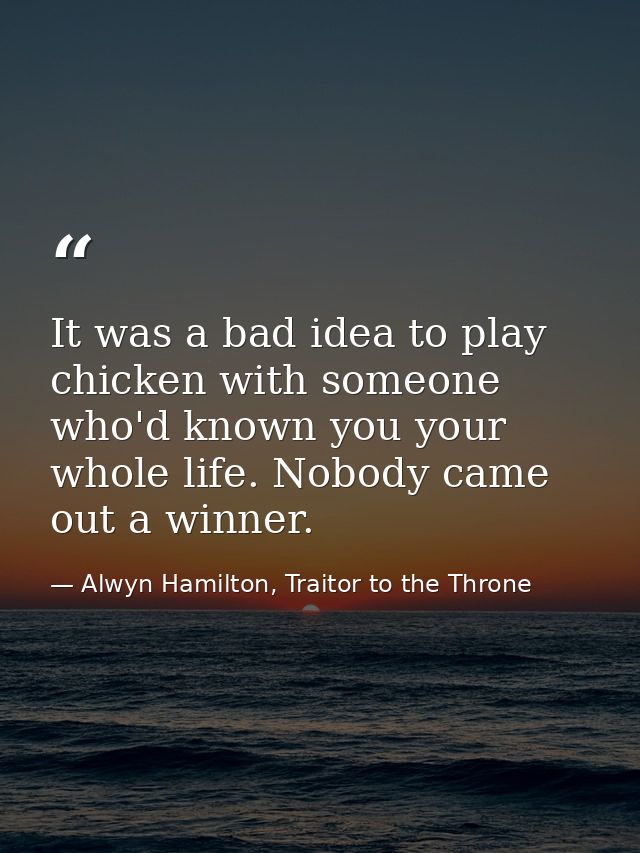 It was a bad idea to play chicken with someone who'd known you your whole life. Nobody came out a winner. — Alwyn Hamilton, Traitor to the Throne