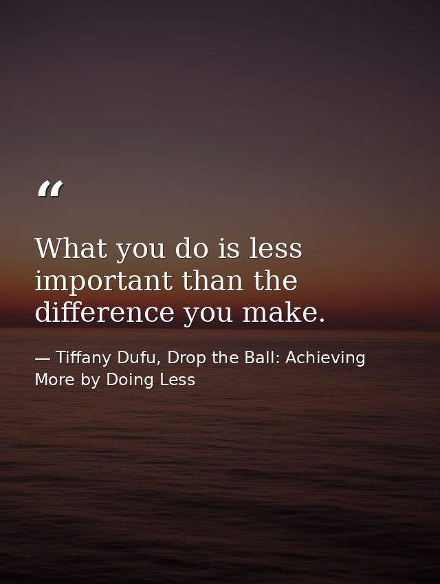 What you do is less important than the difference you make. — Tiffany Dufu, Drop the Ball: Achieving More by Doing Less