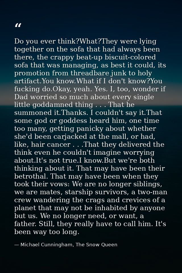 Do you ever think?What?They were lying together on the sofa that had always been there, the crappy beat-up biscuit-color — Michael Cunningham, The Snow Queen