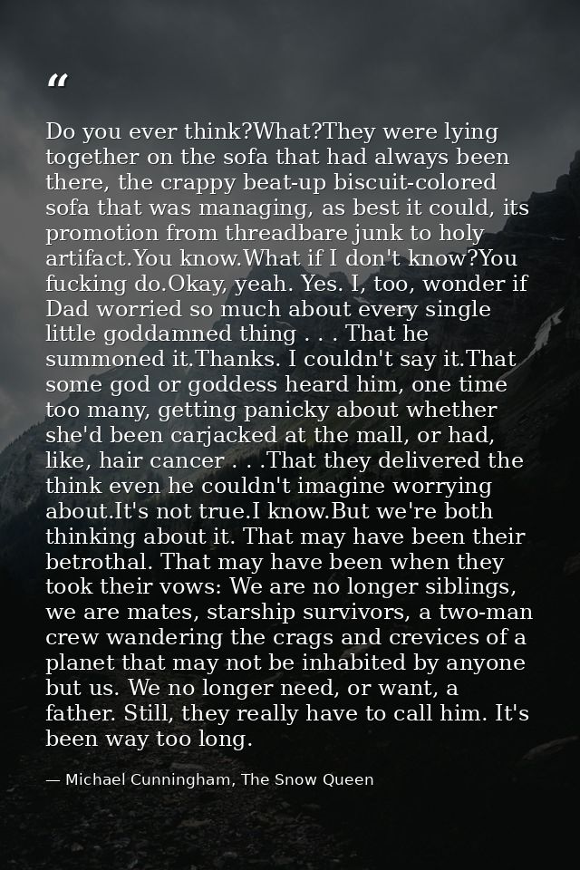 Do you ever think?What?They were lying together on the sofa that had always been there, the crappy beat-up biscuit-color — Michael Cunningham, The Snow Queen