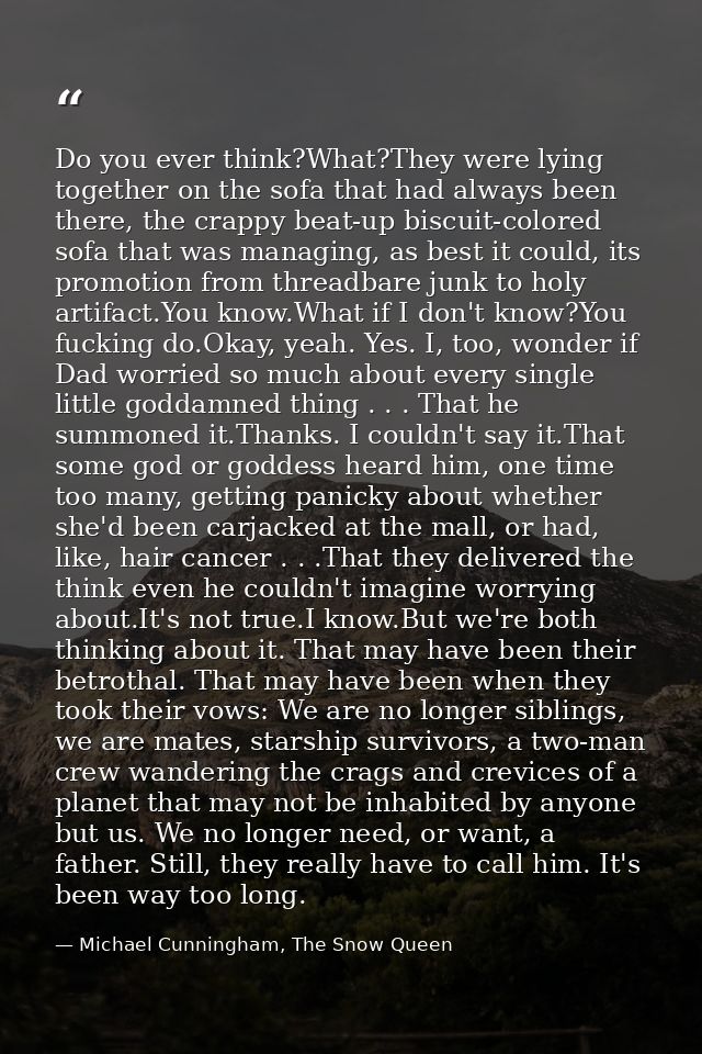 Do you ever think?What?They were lying together on the sofa that had always been there, the crappy beat-up biscuit-color — Michael Cunningham, The Snow Queen