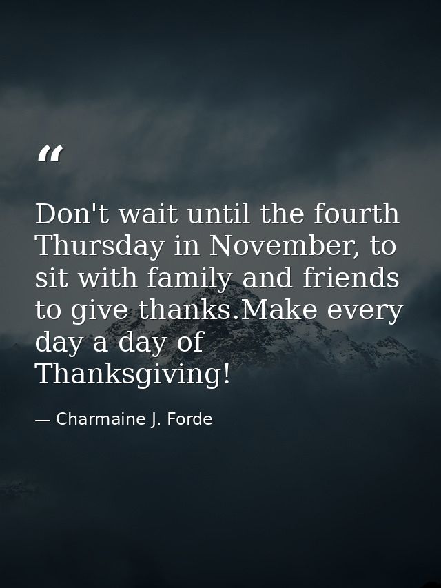 Don't wait until the fourth Thursday in November, to sit with family and friends to give thanks.Make every day a day of  — Charmaine J. Forde