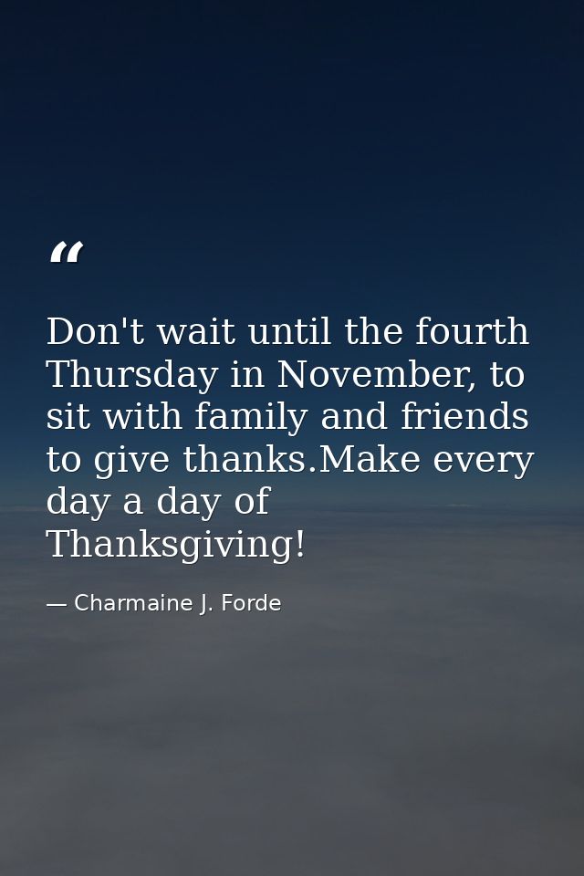 Don't wait until the fourth Thursday in November, to sit with family and friends to give thanks.Make every day a day of  — Charmaine J. Forde