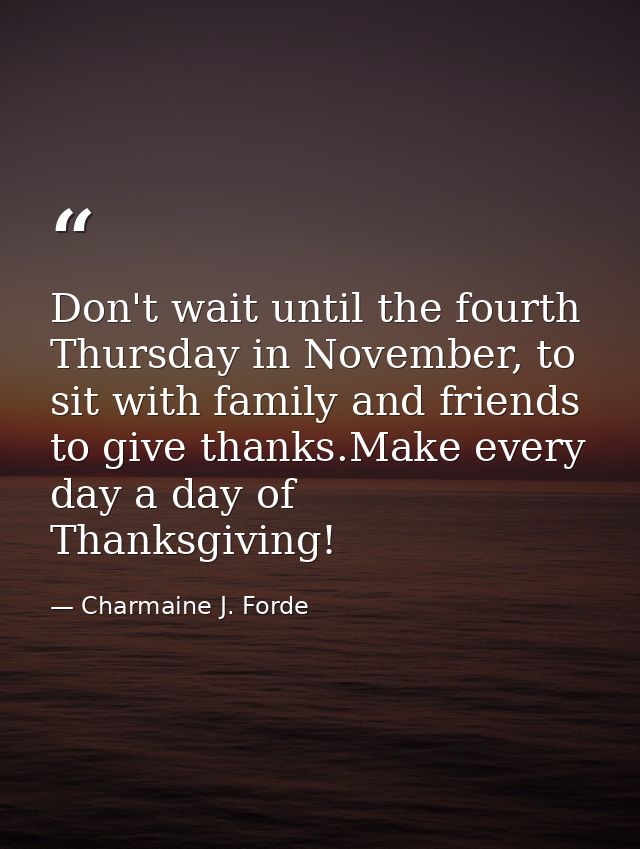 Don't wait until the fourth Thursday in November, to sit with family and friends to give thanks.Make every day a day of  — Charmaine J. Forde