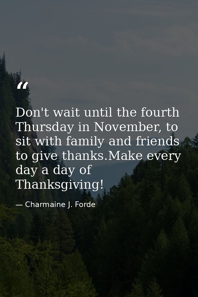 Don't wait until the fourth Thursday in November, to sit with family and friends to give thanks.Make every day a day of  — Charmaine J. Forde