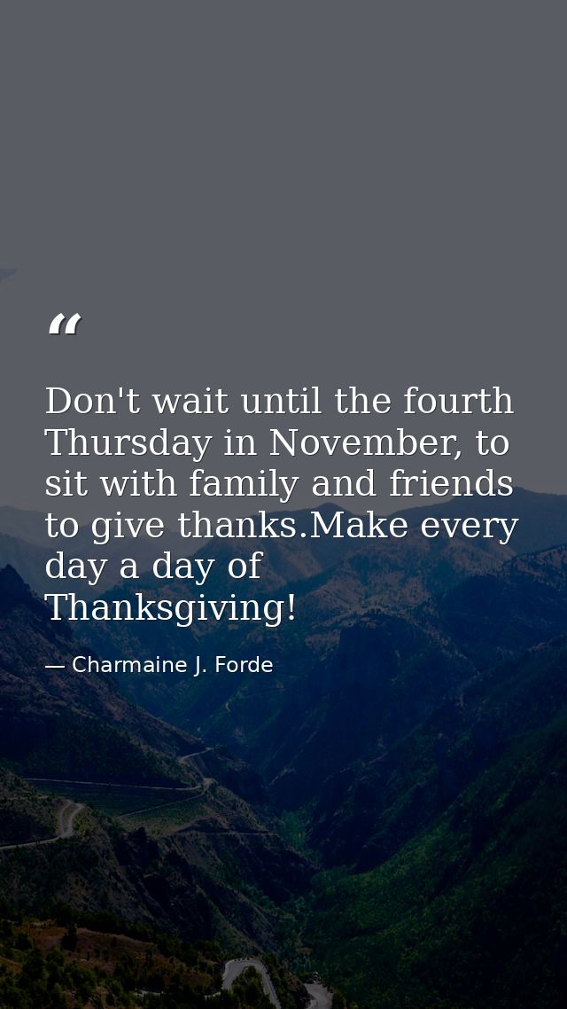 Don't wait until the fourth Thursday in November, to sit with family and friends to give thanks.Make every day a day of  — Charmaine J. Forde