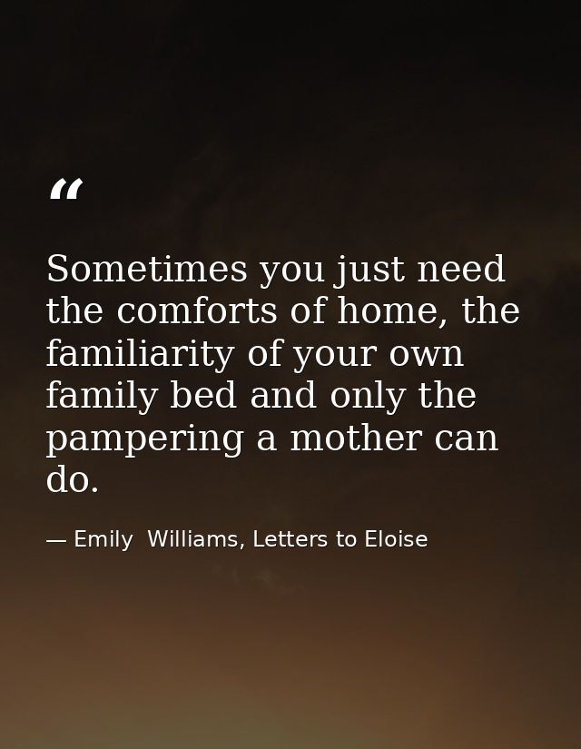 Sometimes you just need the comforts of home, the familiarity of your own family bed and only the pampering a mother can — Emily  Williams, Letters to Eloise