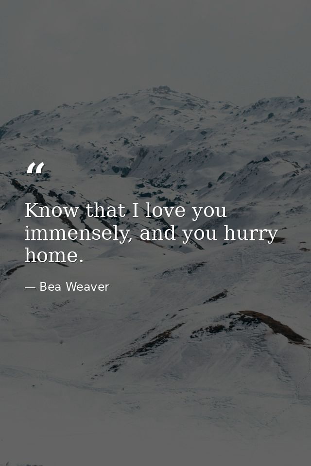 Know that I love you immensely, and you hurry home. — Bea Weaver