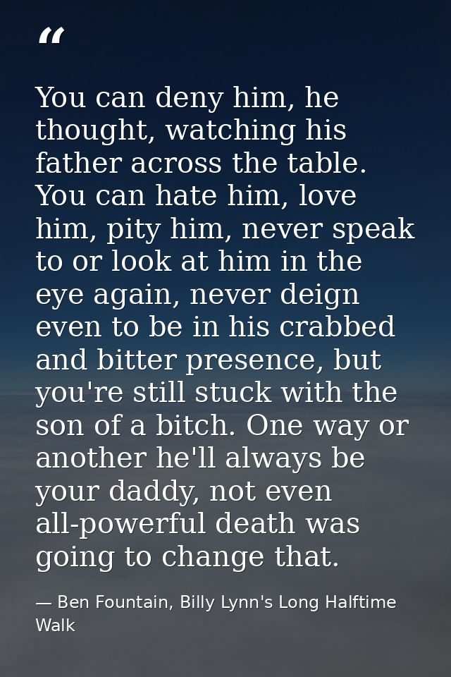 You can deny him, he thought, watching his father across the table. You can hate him, love him, pity him, never speak to — Ben Fountain, Billy Lynn's Long Halftime Walk