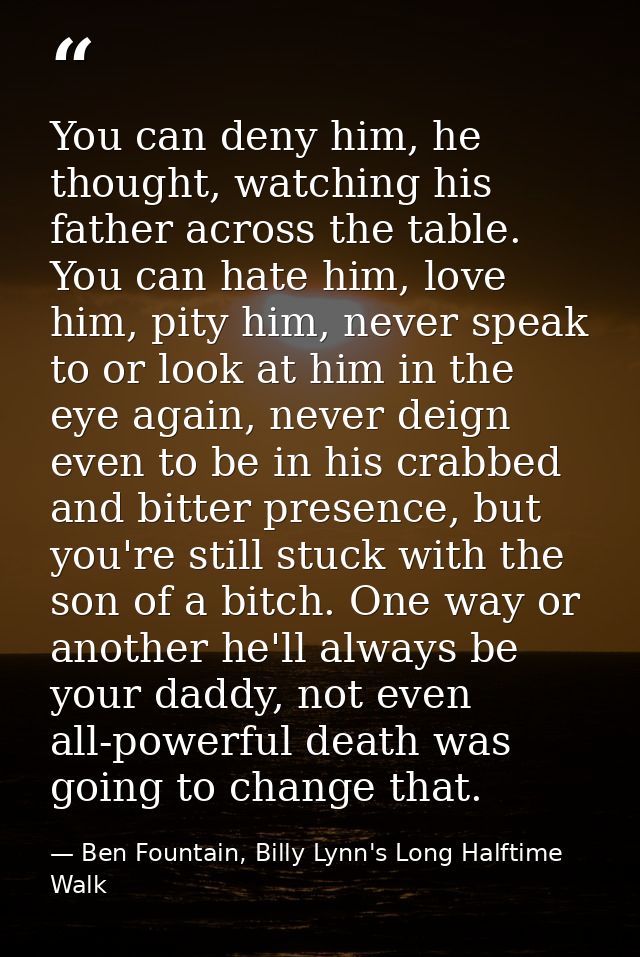 You can deny him, he thought, watching his father across the table. You can hate him, love him, pity him, never speak to — Ben Fountain, Billy Lynn's Long Halftime Walk