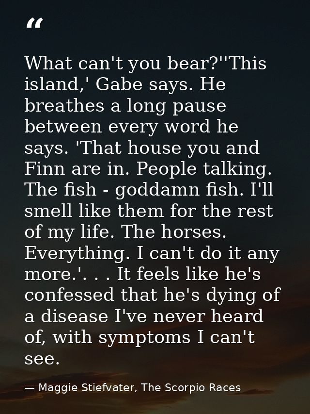 What can't you bear?''This island,' Gabe says. He breathes a long pause between every word he says. 'That house you and  — Maggie Stiefvater, The Scorpio Races