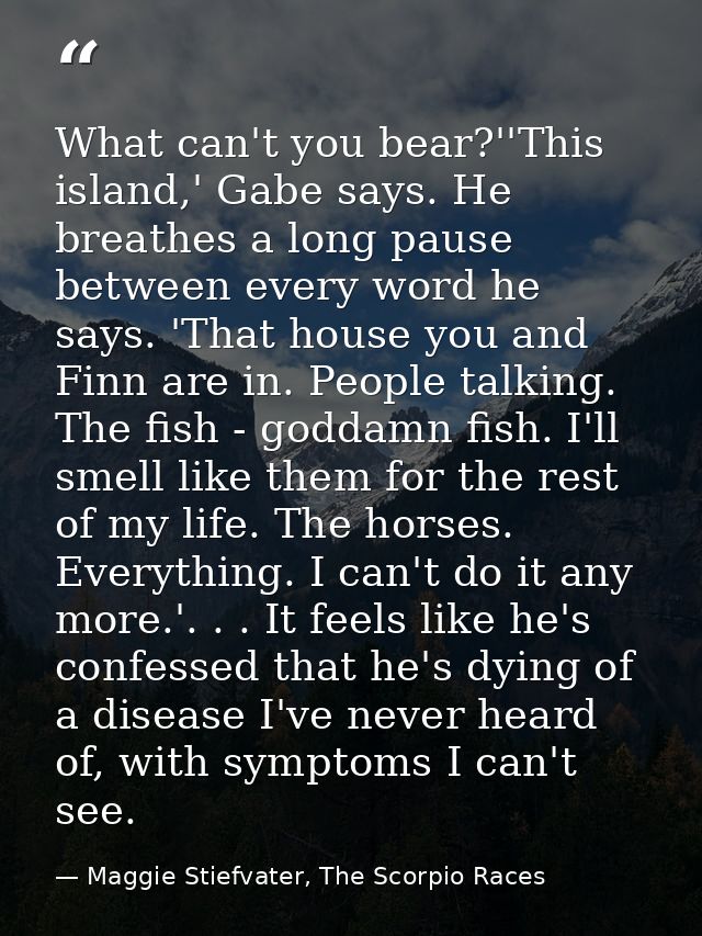 What can't you bear?''This island,' Gabe says. He breathes a long pause between every word he says. 'That house you and  — Maggie Stiefvater, The Scorpio Races
