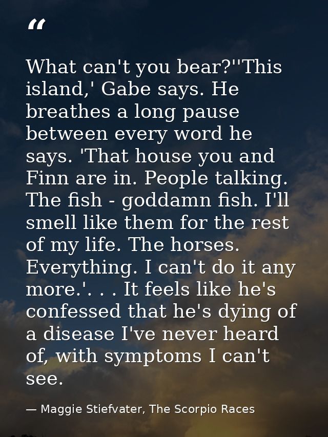 What can't you bear?''This island,' Gabe says. He breathes a long pause between every word he says. 'That house you and  — Maggie Stiefvater, The Scorpio Races