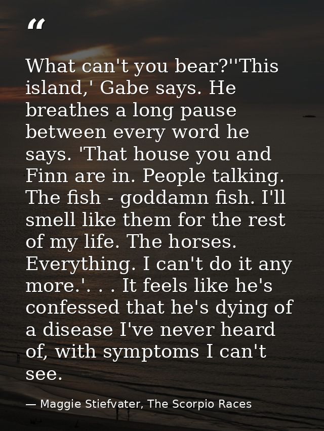 What can't you bear?''This island,' Gabe says. He breathes a long pause between every word he says. 'That house you and  — Maggie Stiefvater, The Scorpio Races