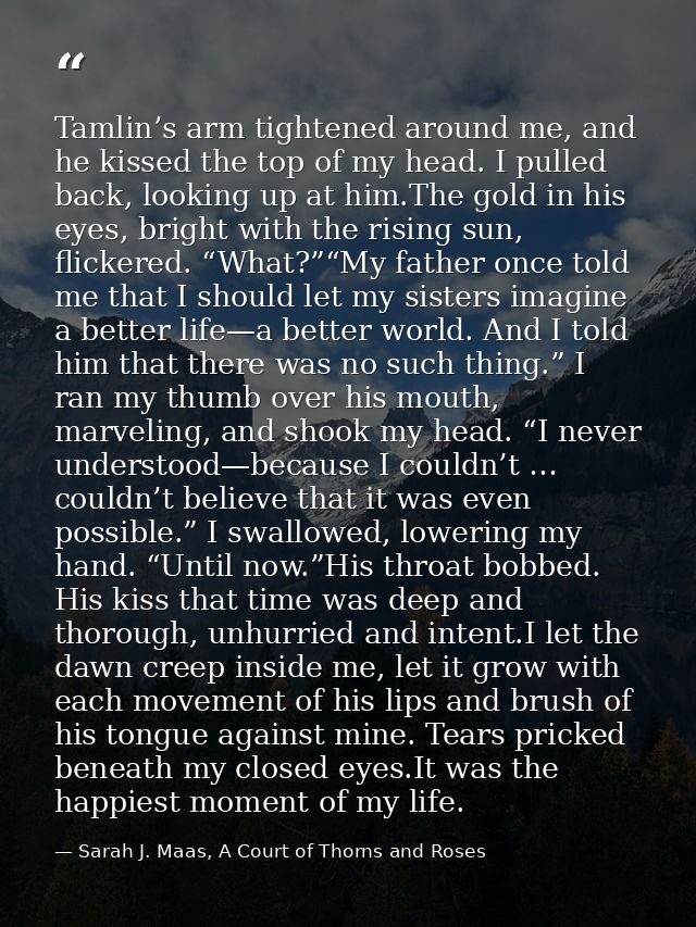 Tamlin’s arm tightened around me, and he kissed the top of my head. I pulled back, looking up at him.The gold in his eye — Sarah J. Maas, A Court of Thorns and Roses