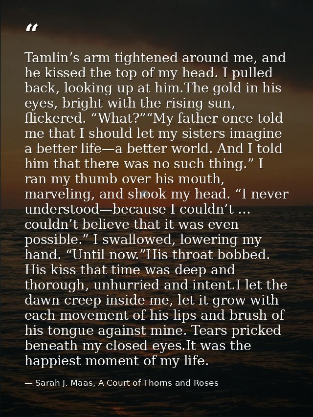 Tamlin’s arm tightened around me, and he kissed the top of my head. I pulled back, looking up at him.The gold in his eye — Sarah J. Maas, A Court of Thorns and Roses