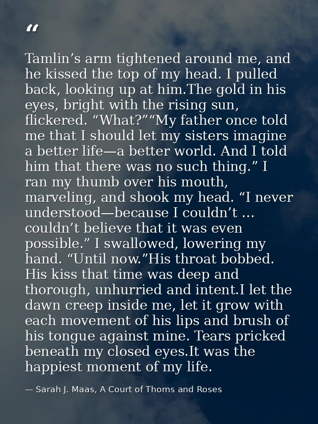 Tamlin’s arm tightened around me, and he kissed the top of my head. I pulled back, looking up at him.The gold in his eye — Sarah J. Maas, A Court of Thorns and Roses