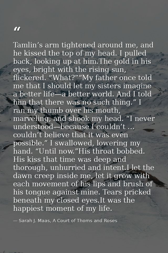 Tamlin’s arm tightened around me, and he kissed the top of my head. I pulled back, looking up at him.The gold in his eye — Sarah J. Maas, A Court of Thorns and Roses