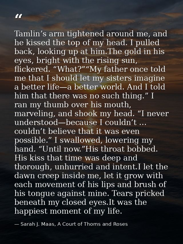 Tamlin’s arm tightened around me, and he kissed the top of my head. I pulled back, looking up at him.The gold in his eye — Sarah J. Maas, A Court of Thorns and Roses