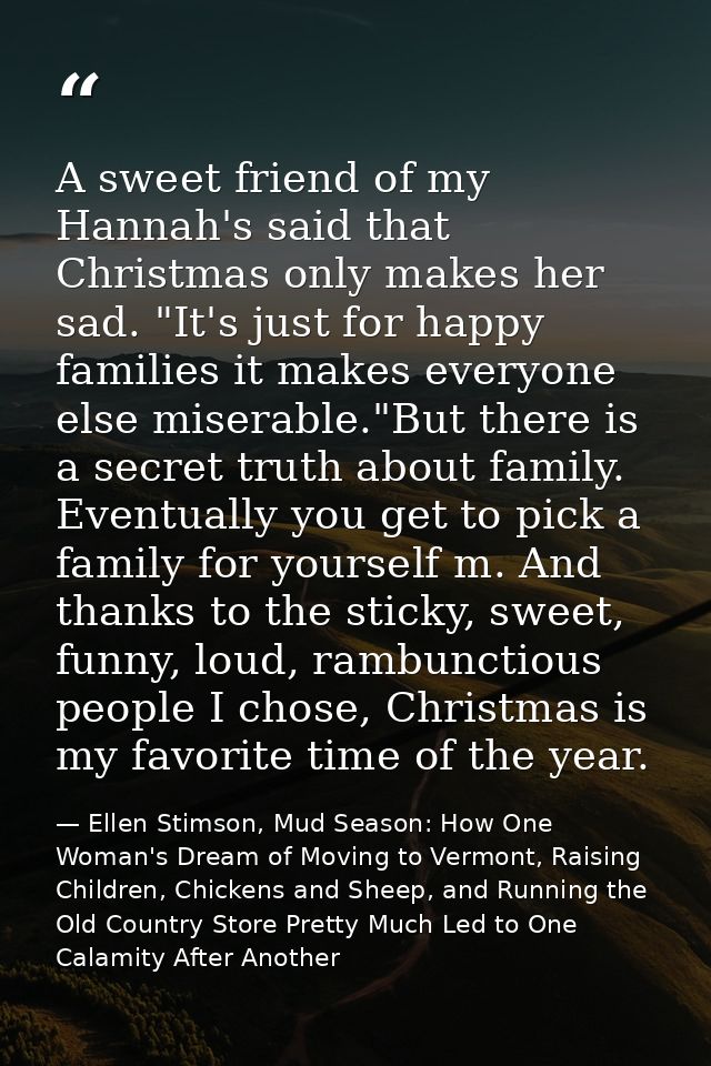 A sweet friend of my Hannah's said that Christmas only makes her sad. "It's just for happy families it makes everyone el — Ellen Stimson, Mud Season: How One Woman's Dream of Moving to Vermont, Raising Children, Chickens and Sheep, and Running the Old Country Store Pretty Much Led to One Calamity After Another