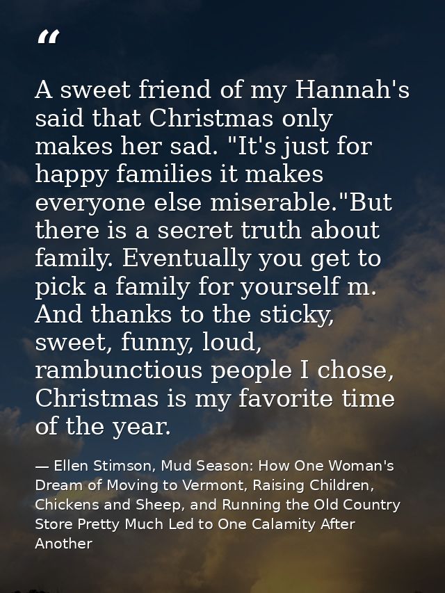 A sweet friend of my Hannah's said that Christmas only makes her sad. "It's just for happy families it makes everyone el — Ellen Stimson, Mud Season: How One Woman's Dream of Moving to Vermont, Raising Children, Chickens and Sheep, and Running the Old Country Store Pretty Much Led to One Calamity After Another