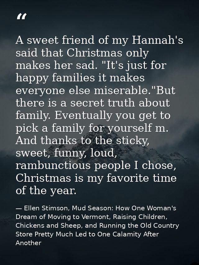A sweet friend of my Hannah's said that Christmas only makes her sad. "It's just for happy families it makes everyone el — Ellen Stimson, Mud Season: How One Woman's Dream of Moving to Vermont, Raising Children, Chickens and Sheep, and Running the Old Country Store Pretty Much Led to One Calamity After Another