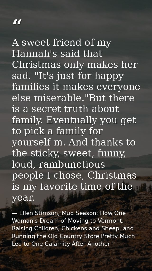 A sweet friend of my Hannah's said that Christmas only makes her sad. "It's just for happy families it makes everyone el — Ellen Stimson, Mud Season: How One Woman's Dream of Moving to Vermont, Raising Children, Chickens and Sheep, and Running the Old Country Store Pretty Much Led to One Calamity After Another