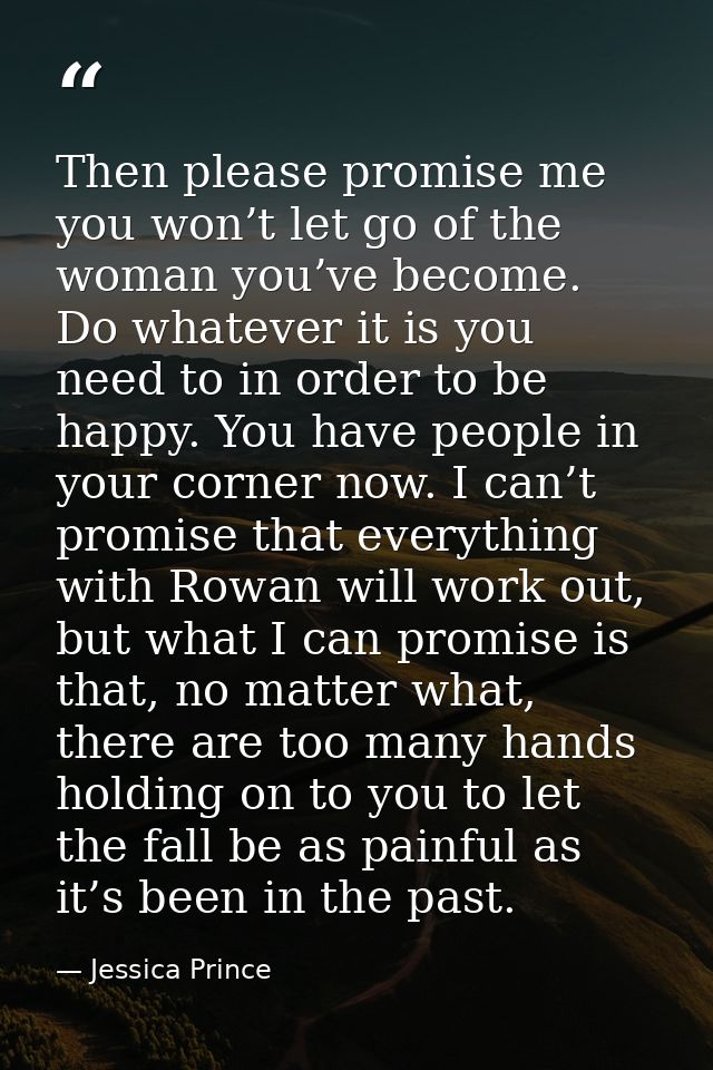 Then please promise me you won’t let go of the woman you’ve become. Do whatever it is you need to in order to be happy.  — Jessica Prince