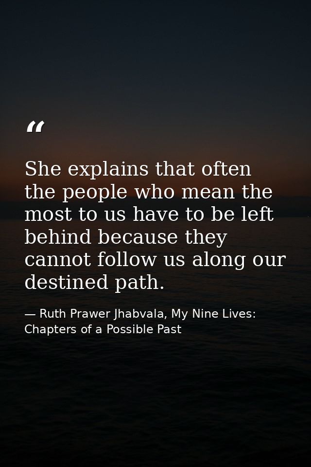 She explains that often the people who mean the most to us have to be left behind because they cannot follow us along ou — Ruth Prawer Jhabvala, My Nine Lives: Chapters of a Possible Past