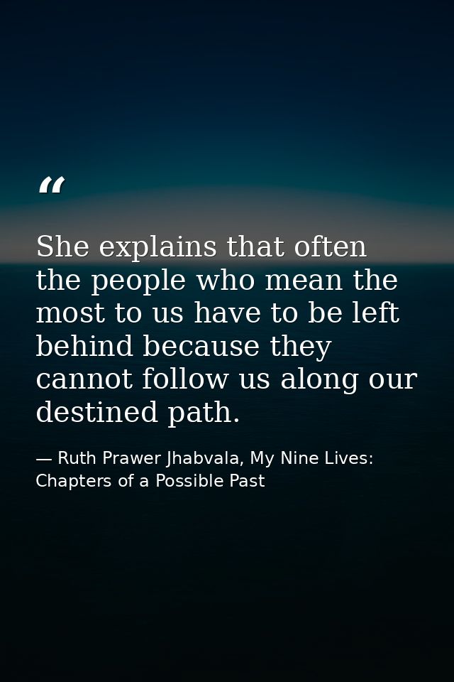 She explains that often the people who mean the most to us have to be left behind because they cannot follow us along ou — Ruth Prawer Jhabvala, My Nine Lives: Chapters of a Possible Past